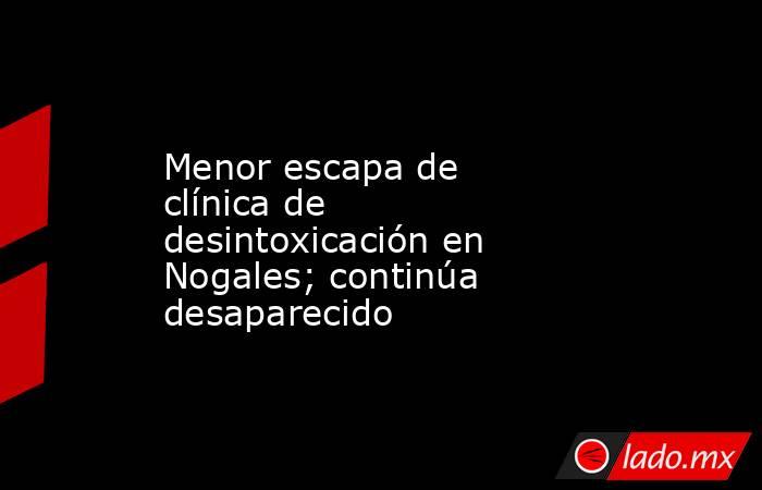 Menor escapa de clínica de desintoxicación en Nogales; continúa desaparecido. Noticias en tiempo real