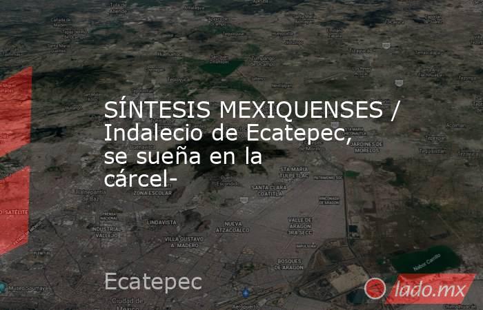 SÍNTESIS MEXIQUENSES / Indalecio de Ecatepec, se sueña en la cárcel-. Noticias en tiempo real