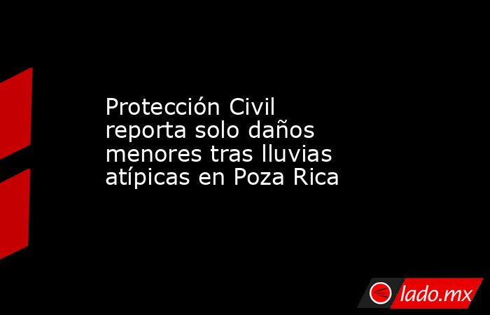 Protección Civil reporta solo daños menores tras lluvias atípicas en Poza Rica. Noticias en tiempo real