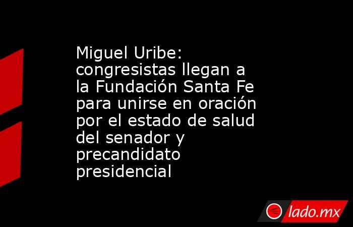 Miguel Uribe: congresistas llegan a la Fundación Santa Fe para unirse en oración por el estado de salud del senador y precandidato presidencial. Noticias en tiempo real