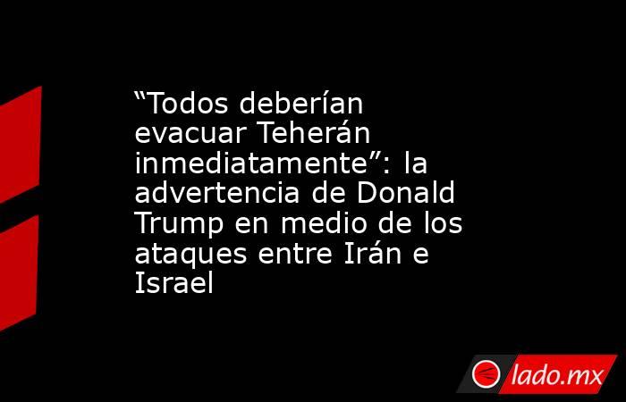 “Todos deberían evacuar Teherán inmediatamente”: la advertencia de Donald Trump en medio de los ataques entre Irán e Israel. Noticias en tiempo real