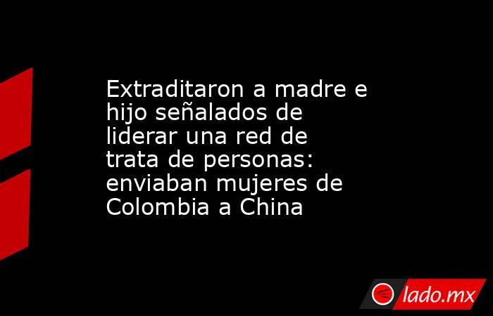 Extraditaron a madre e hijo señalados de liderar una red de trata de personas: enviaban mujeres de Colombia a China. Noticias en tiempo real