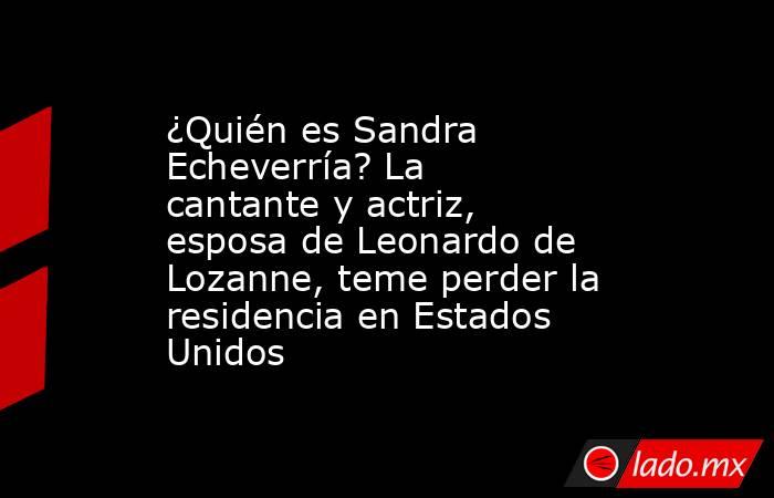 ¿Quién es Sandra Echeverría? La cantante y actriz, esposa de Leonardo de Lozanne, teme perder la residencia en Estados Unidos. Noticias en tiempo real