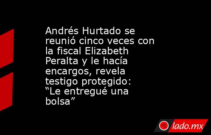 Andrés Hurtado se reunió cinco veces con la fiscal Elizabeth Peralta y le hacía encargos, revela testigo protegido: “Le entregué una bolsa”. Noticias en tiempo real