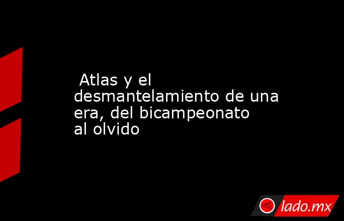  Atlas y el desmantelamiento de una era, del bicampeonato al olvido. Noticias en tiempo real