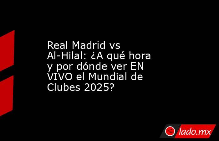 Real Madrid vs Al-Hilal: ¿A qué hora y por dónde ver EN VIVO el Mundial de Clubes 2025? . Noticias en tiempo real