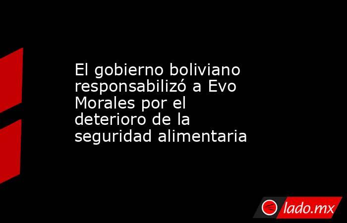 El gobierno boliviano responsabilizó a Evo Morales por el deterioro de la seguridad alimentaria . Noticias en tiempo real