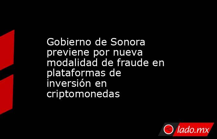 Gobierno de Sonora previene por nueva modalidad de fraude en plataformas de inversión en criptomonedas. Noticias en tiempo real