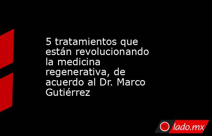 5 tratamientos que están revolucionando la medicina regenerativa, de acuerdo al Dr. Marco Gutiérrez. Noticias en tiempo real