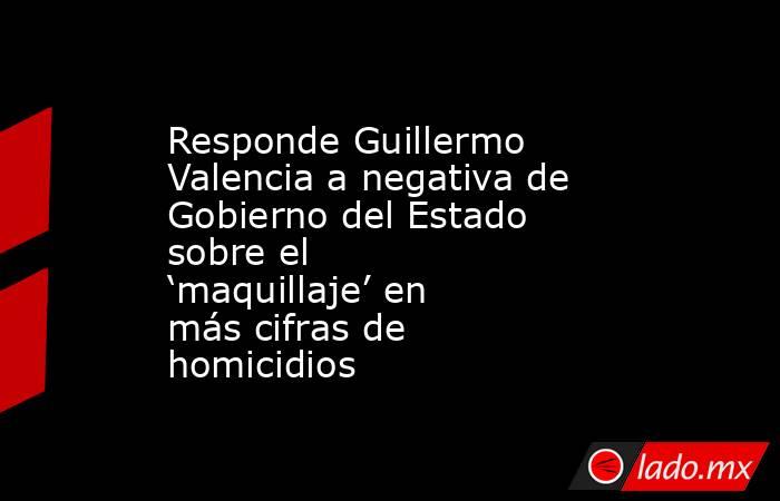 Responde Guillermo Valencia a negativa de Gobierno del Estado sobre el ‘maquillaje’ en más cifras de homicidios. Noticias en tiempo real