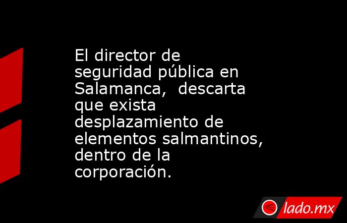 El director de seguridad pública en Salamanca,  descarta que exista desplazamiento de elementos salmantinos, dentro de la corporación.. Noticias en tiempo real