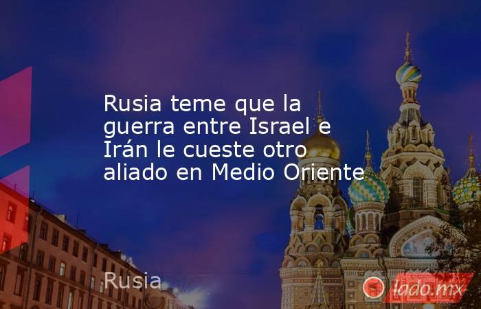 Rusia teme que la guerra entre Israel e Irán le cueste otro aliado en Medio Oriente. Noticias en tiempo real