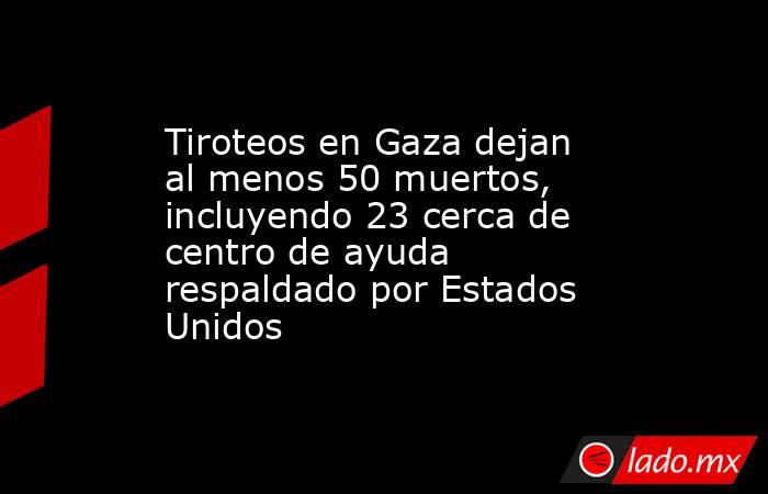 Tiroteos en Gaza dejan al menos 50 muertos, incluyendo 23 cerca de centro de ayuda respaldado por Estados Unidos. Noticias en tiempo real