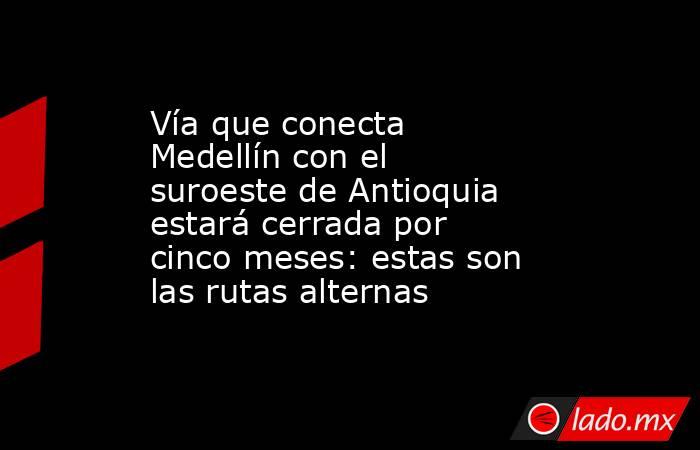 Vía que conecta Medellín con el suroeste de Antioquia estará cerrada por cinco meses: estas son las rutas alternas  . Noticias en tiempo real