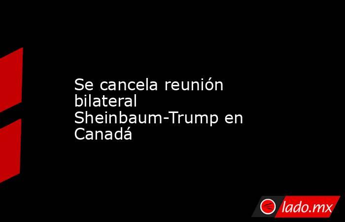 Se cancela reunión bilateral Sheinbaum-Trump en Canadá. Noticias en tiempo real