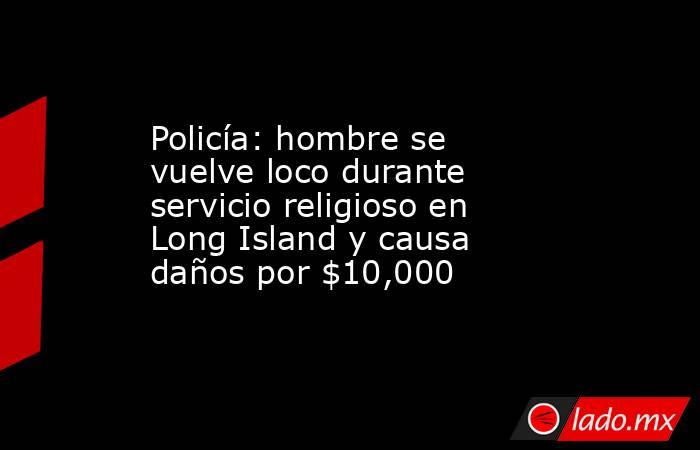 Policía: hombre se vuelve loco durante servicio religioso en Long Island y causa daños por $10,000. Noticias en tiempo real