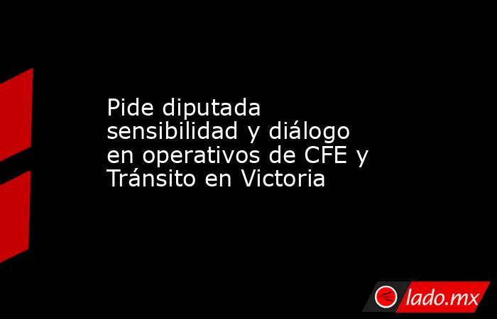 Pide diputada sensibilidad y diálogo en operativos de CFE y Tránsito en Victoria. Noticias en tiempo real