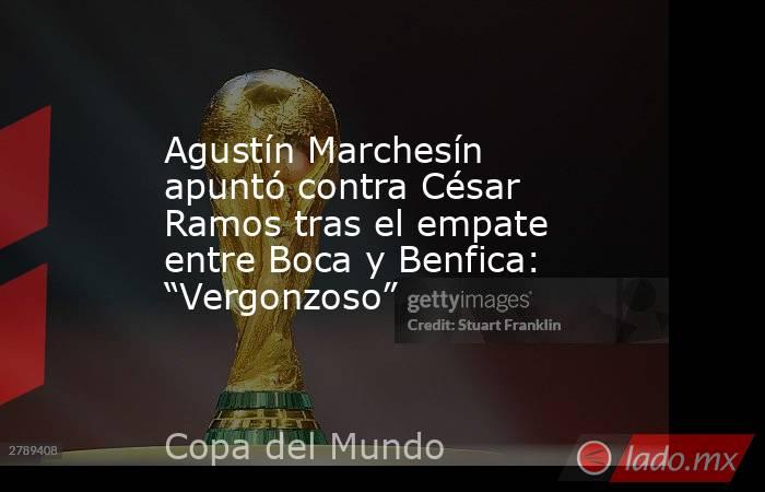 Agustín Marchesín apuntó contra César Ramos tras el empate entre Boca y Benfica: “Vergonzoso”. Noticias en tiempo real