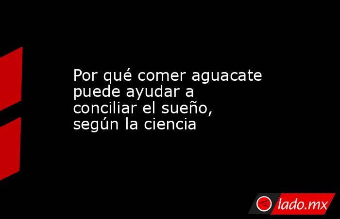 Por qué comer aguacate puede ayudar a conciliar el sueño, según la ciencia . Noticias en tiempo real