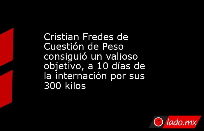 Cristian Fredes de Cuestión de Peso consiguió un valioso objetivo, a 10 días de la internación por sus 300 kilos. Noticias en tiempo real