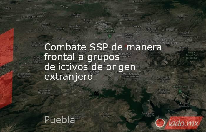 Combate SSP de manera frontal a grupos delictivos de origen extranjero. Noticias en tiempo real