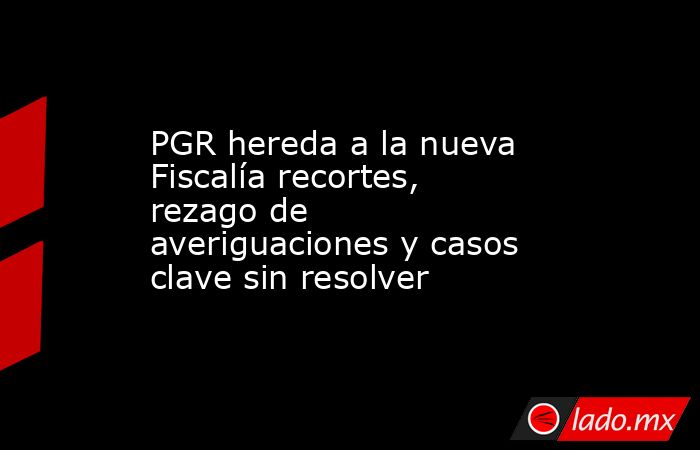 PGR hereda a la nueva Fiscalía recortes, rezago de averiguaciones y casos clave sin resolver. Noticias en tiempo real