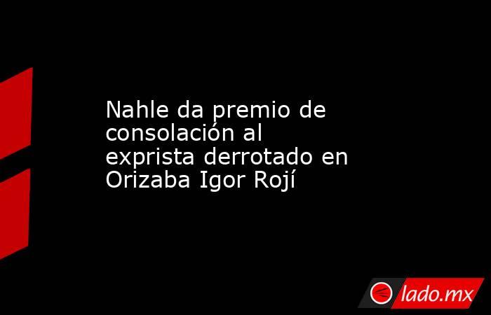 Nahle da premio de consolación al exprista derrotado en Orizaba Igor Rojí. Noticias en tiempo real