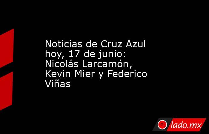 Noticias de Cruz Azul hoy, 17 de junio: Nicolás Larcamón, Kevin Mier y Federico Viñas. Noticias en tiempo real