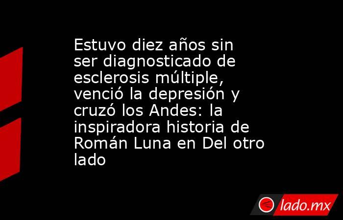 Estuvo diez años sin ser diagnosticado de esclerosis múltiple, venció la depresión y cruzó los Andes: la inspiradora historia de Román Luna en Del otro lado. Noticias en tiempo real