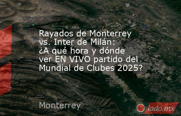 Rayados de Monterrey vs. Inter de Milán: ¿A qué hora y dónde ver EN VIVO partido del Mundial de Clubes 2025?. Noticias en tiempo real
