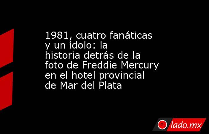 1981, cuatro fanáticas y un ídolo: la historia detrás de la foto de Freddie Mercury en el hotel provincial de Mar del Plata. Noticias en tiempo real