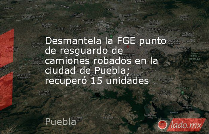 Desmantela la FGE punto de resguardo de camiones robados en la ciudad de Puebla; recuperó 15 unidades. Noticias en tiempo real