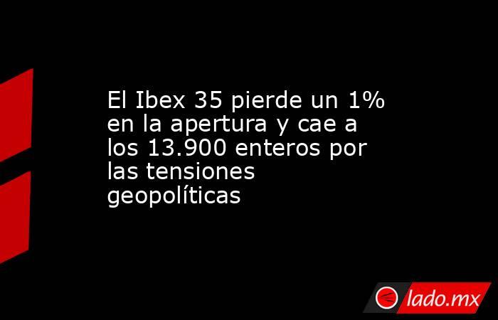 El Ibex 35 pierde un 1% en la apertura y cae a los 13.900 enteros por las tensiones geopolíticas. Noticias en tiempo real