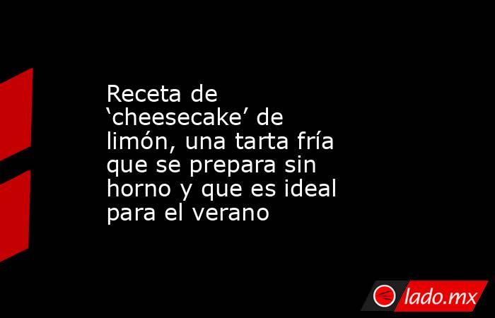 Receta de ‘cheesecake’ de limón, una tarta fría que se prepara sin horno y que es ideal para el verano. Noticias en tiempo real
