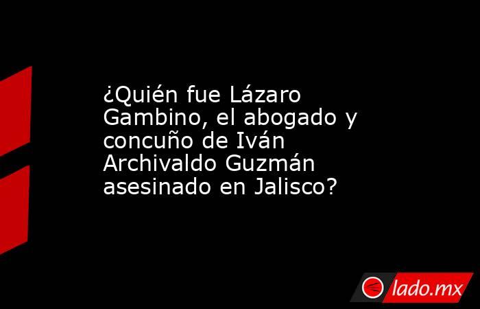 ¿Quién fue Lázaro Gambino, el abogado y concuño de Iván Archivaldo Guzmán asesinado en Jalisco?. Noticias en tiempo real