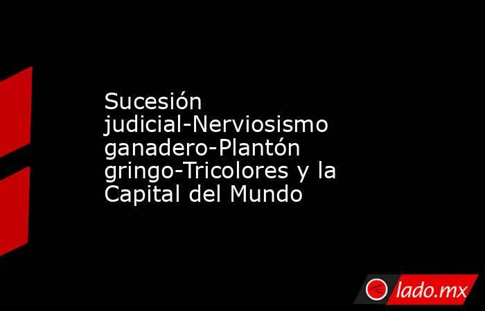 Sucesión judicial-Nerviosismo ganadero-Plantón gringo-Tricolores y la Capital del Mundo. Noticias en tiempo real