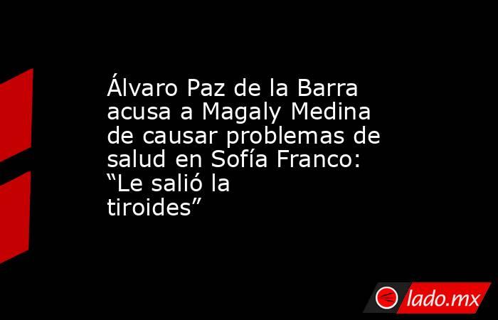 Álvaro Paz de la Barra acusa a Magaly Medina de causar problemas de salud en Sofía Franco: “Le salió la tiroides”. Noticias en tiempo real