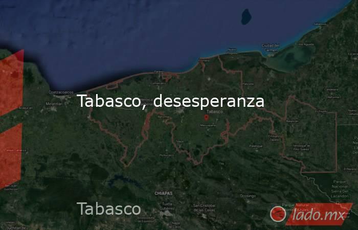 Tabasco, desesperanza. Noticias en tiempo real