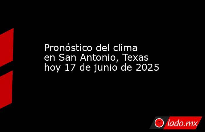 Pronóstico del clima en San Antonio, Texas hoy 17 de junio de 2025. Noticias en tiempo real