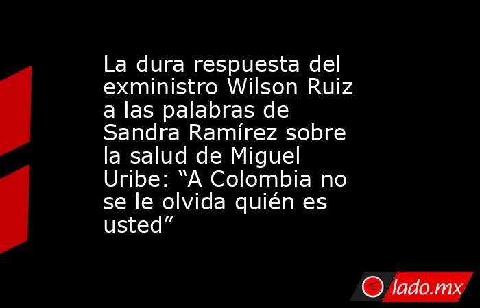 La dura respuesta del exministro Wilson Ruiz a las palabras de Sandra Ramírez sobre la salud de Miguel Uribe: “A Colombia no se le olvida quién es usted”. Noticias en tiempo real