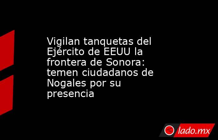 Vigilan tanquetas del Ejército de EEUU la frontera de Sonora: temen ciudadanos de Nogales por su presencia. Noticias en tiempo real