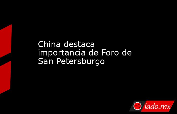 China destaca importancia de Foro de San Petersburgo. Noticias en tiempo real