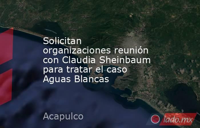 Solicitan organizaciones reunión con Claudia Sheinbaum para tratar el caso Aguas Blancas   . Noticias en tiempo real