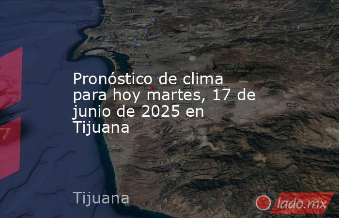 Pronóstico de clima para hoy martes, 17 de junio de 2025 en Tijuana. Noticias en tiempo real