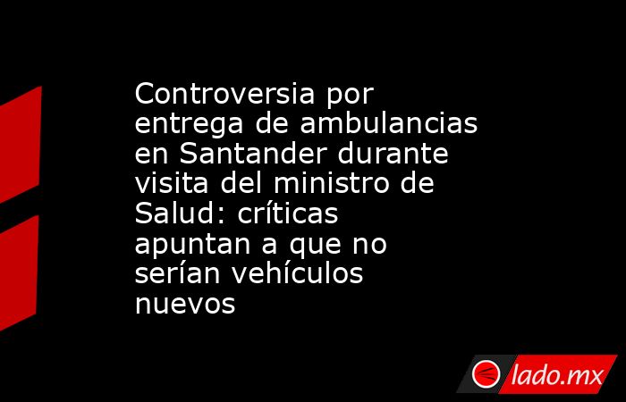 Controversia por entrega de ambulancias en Santander durante visita del ministro de Salud: críticas apuntan a que no serían vehículos nuevos  . Noticias en tiempo real