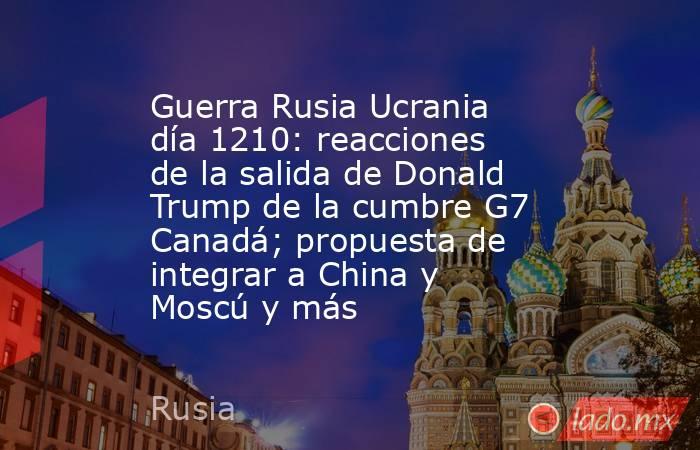 Guerra Rusia Ucrania día 1210: reacciones de la salida de Donald Trump de la cumbre G7 Canadá; propuesta de integrar a China y Moscú y más. Noticias en tiempo real