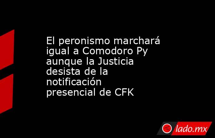 El peronismo marchará igual a Comodoro Py aunque la Justicia desista de la notificación presencial de CFK. Noticias en tiempo real