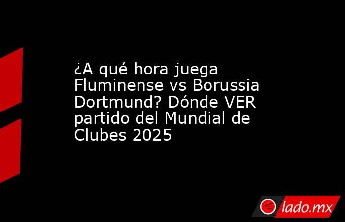 ¿A qué hora juega Fluminense vs Borussia Dortmund? Dónde VER partido del Mundial de Clubes 2025. Noticias en tiempo real