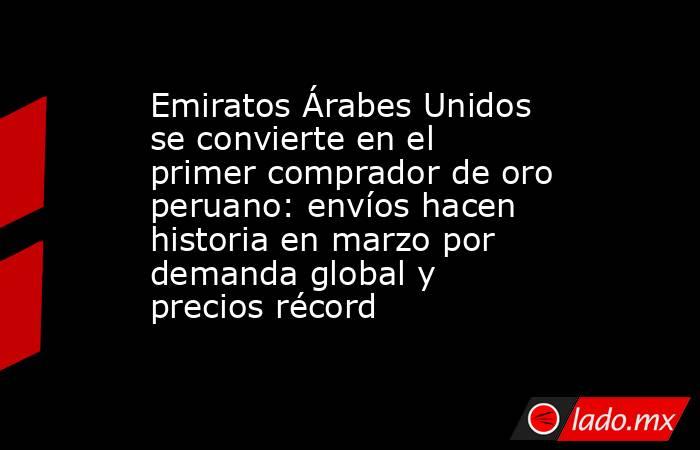 Emiratos Árabes Unidos se convierte en el primer comprador de oro peruano: envíos hacen historia en marzo por demanda global y precios récord. Noticias en tiempo real