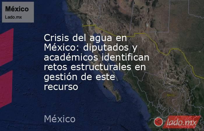 Crisis del agua en México: diputados y académicos identifican retos estructurales en gestión de este recurso . Noticias en tiempo real